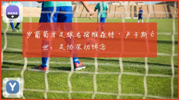 岁葡萄牙足球名宿维森特·卢卡斯逝世，足协深切悼念