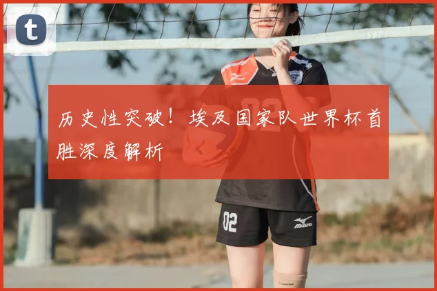 历史性突破!埃及国家队世界杯首胜深度解析