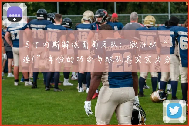 马丁内斯解读葡萄牙队：欧洲杯“逢6”年份的巧合与球队真实实力分析