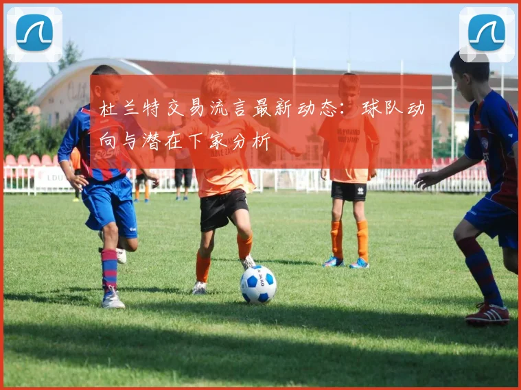 杜兰特交易流言最新动态：球队动向与潜在下家分析