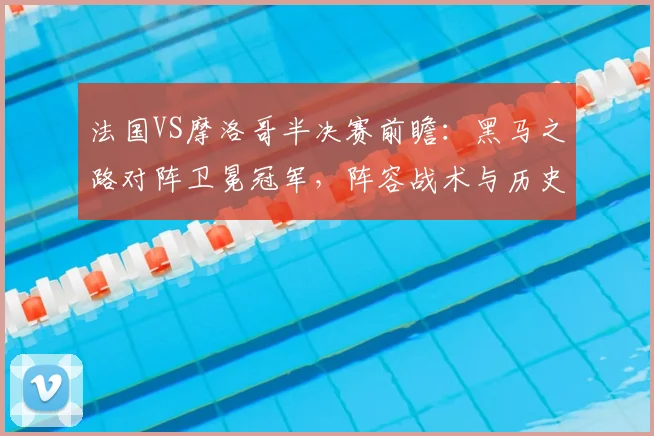 法国VS摩洛哥半决赛前瞻：黑马之路对阵卫冕冠军，阵容战术与历史交锋全解析