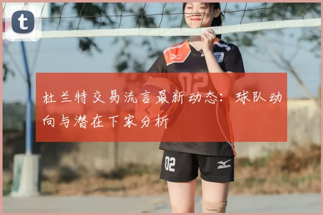 杜兰特交易流言最新动态：球队动向与潜在下家分析