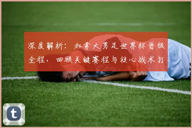 深度解析：加拿大男足世界杯晋级全程，回顾关键赛程与核心战术打法