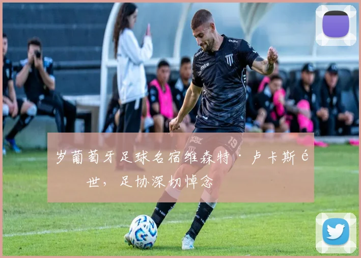 岁葡萄牙足球名宿维森特·卢卡斯逝世，足协深切悼念